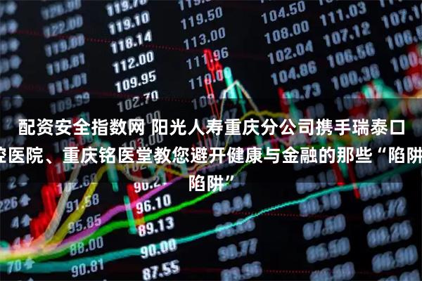 配资安全指数网 阳光人寿重庆分公司携手瑞泰口腔医院、重庆铭医堂教您避开健康与金融的那些“陷阱”