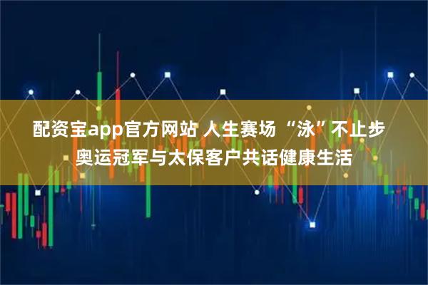 配资宝app官方网站 人生赛场 “泳”不止步  奥运冠军与太保客户共话健康生活