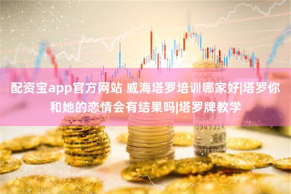 配资宝app官方网站 威海塔罗培训哪家好|塔罗你和她的恋情会有结果吗|塔罗牌教学