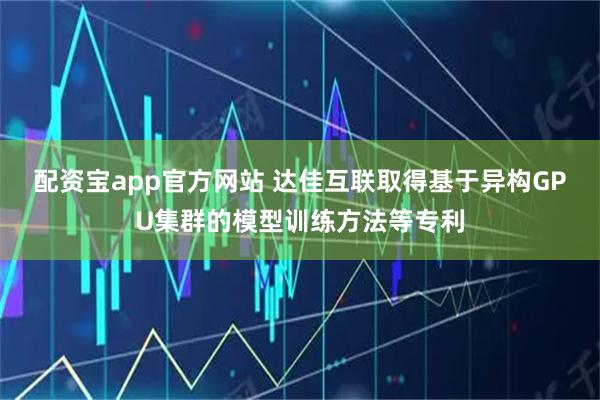 配资宝app官方网站 达佳互联取得基于异构GPU集群的模型训练方法等专利