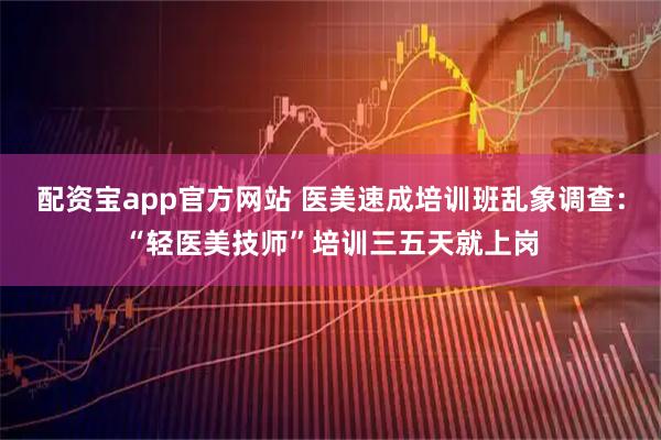 配资宝app官方网站 医美速成培训班乱象调查：“轻医美技师”培训三五天就上岗
