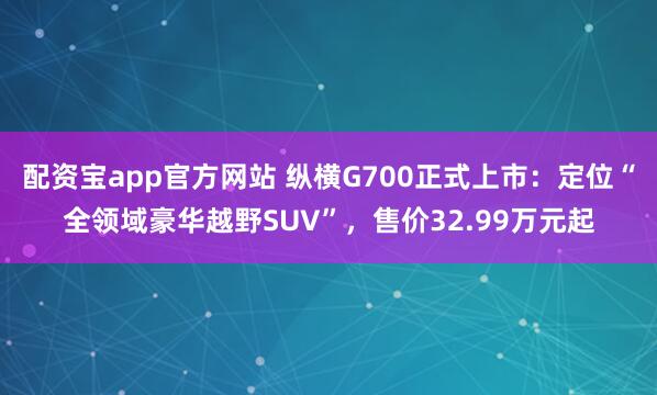 配资宝app官方网站 纵横G700正式上市：定位“全领域豪华越野SUV”，售价32.99万元起