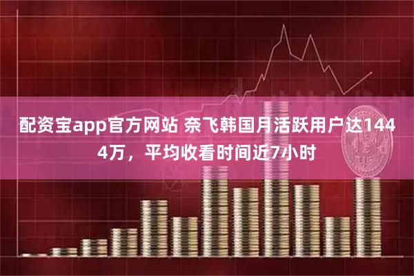 配资宝app官方网站 奈飞韩国月活跃用户达1444万,平均收看时间近7小时