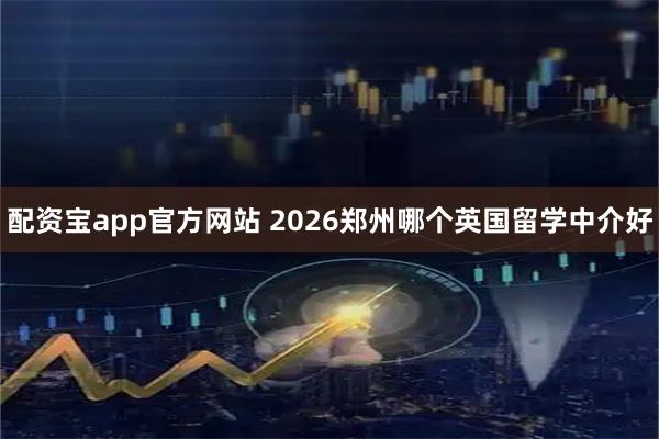 配资宝app官方网站 2026郑州哪个英国留学中介好