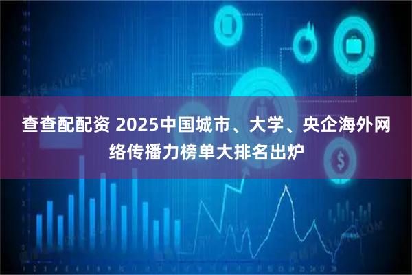 查查配配资 2025中国城市、大学、央企海外网络传播力榜单大排名出炉