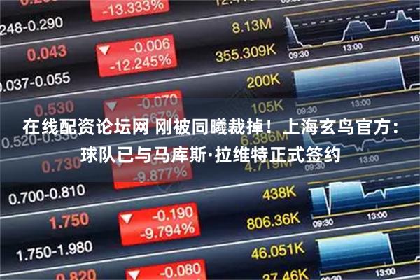 在线配资论坛网 刚被同曦裁掉！上海玄鸟官方：球队已与马库斯·拉维特正式签约