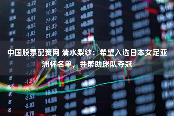 中国股票配资网 清水梨纱：希望入选日本女足亚洲杯名单，并帮助球队夺冠