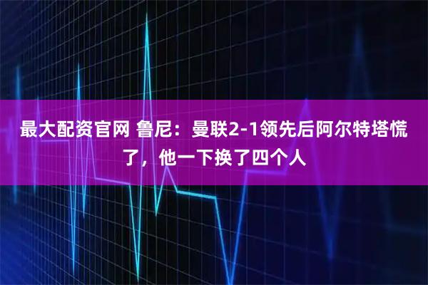 最大配资官网 鲁尼:曼联2-1领先后阿尔特塔慌了,他一下换了四个人