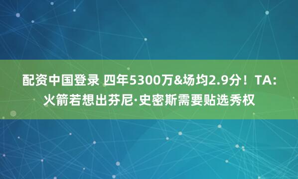 配资中国登录 四年5300万&场均2.9分！TA：火箭若想出芬尼·史密斯需要贴选秀权
