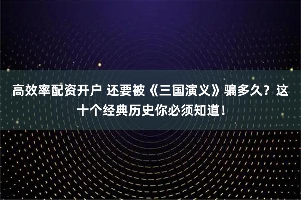高效率配资开户 还要被《三国演义》骗多久?这十个经典历史你必须知道!