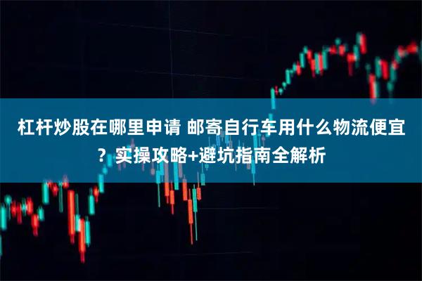 杠杆炒股在哪里申请 邮寄自行车用什么物流便宜?实操攻略+避坑指南全解析