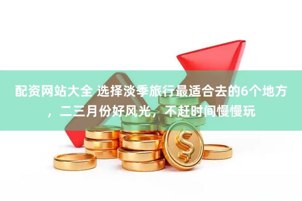 配资网站大全 选择淡季旅行最适合去的6个地方，二三月份好风光，不赶时间慢慢玩