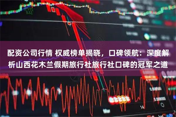 配资公司行情 权威榜单揭晓，口碑领航：深度解析山西花木兰假期旅行社旅行社口碑的冠军之道