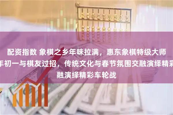 配资指数 象棋之乡年味拉满，惠东象棋特级大师返乡大年初一与棋友过招，传统文化与春节氛围交融演绎精彩车轮战