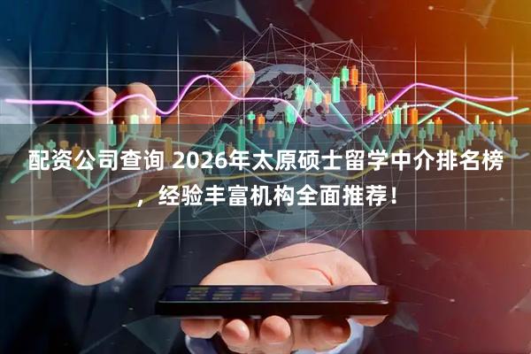 配资公司查询 2026年太原硕士留学中介排名榜，经验丰富机构全面推荐！