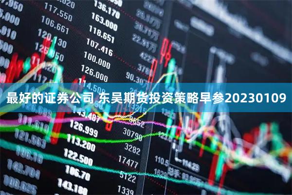 最好的证券公司 东吴期货投资策略早参20230109