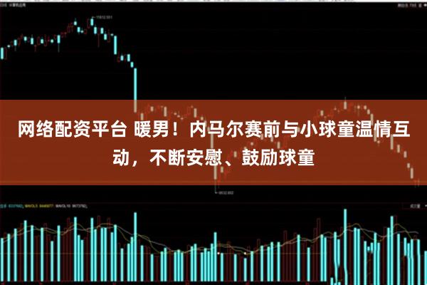 网络配资平台 暖男！内马尔赛前与小球童温情互动，不断安慰、鼓励球童