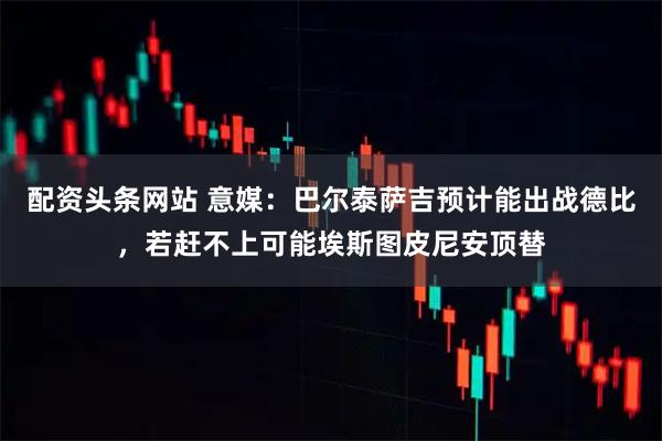 配资头条网站 意媒：巴尔泰萨吉预计能出战德比，若赶不上可能埃斯图皮尼安顶替