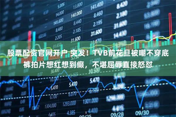 股票配资官网开户 突发！TVB前花旦被嘲不穿底裤拍片想红想到癫，不堪屈辱直接怒怼