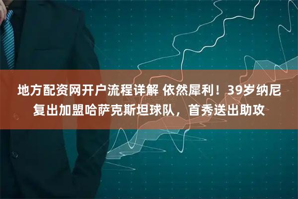 地方配资网开户流程详解 依然犀利！39岁纳尼复出加盟哈萨克斯坦球队，首秀送出助攻