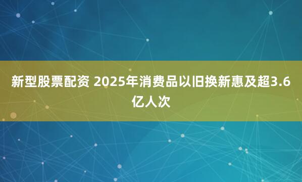 新型股票配资 2025年消费品以旧换新惠及超3.6亿人次