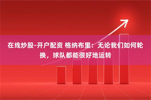 在线炒股-开户配资 格纳布里：无论我们如何轮换，球队都能很好地运转