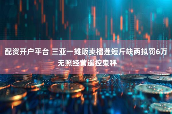 配资开户平台 三亚一摊贩卖榴莲短斤缺两拟罚6万 无照经营遥控鬼秤