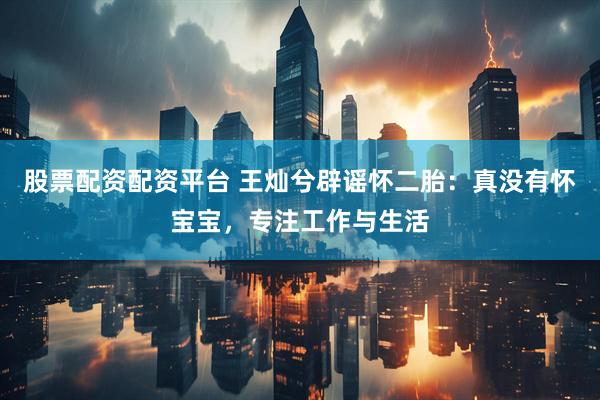 股票配资配资平台 王灿兮辟谣怀二胎：真没有怀宝宝，专注工作与生活