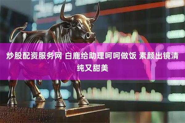 炒股配资服务网 白鹿给助理呵呵做饭 素颜出镜清纯又甜美