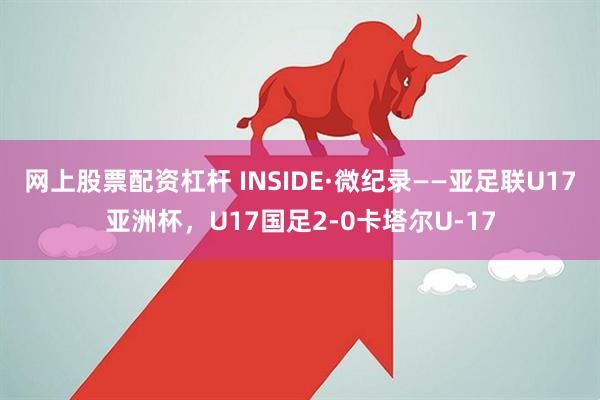 网上股票配资杠杆 INSIDE·微纪录——亚足联U17亚洲杯，U17国足2-0卡塔尔U-17