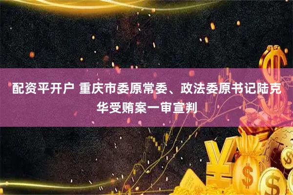 配资平开户 重庆市委原常委、政法委原书记陆克华受贿案一审宣判