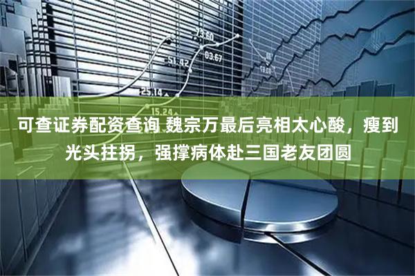 可查证券配资查询 魏宗万最后亮相太心酸，瘦到光头拄拐，强撑病体赴三国老友团圆
