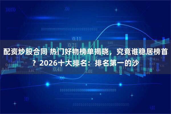 配资炒股合同 热门好物榜单揭晓，究竟谁稳居榜首？2026十大排名：排名第一的沙