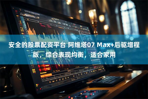 安全的股票配资平台 阿维塔07 Max+后驱增程版，综合表现均衡，适合家用