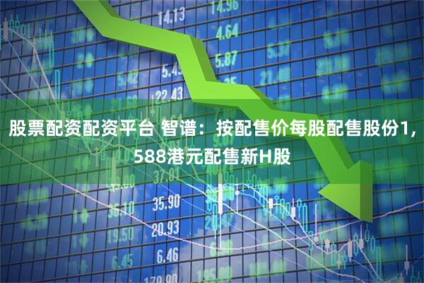 股票配资配资平台 智谱：按配售价每股配售股份1,588港元配售新H股