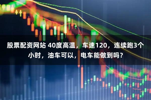 股票配资网站 40度高温，车速120，连续跑3个小时，油车可以，电车能做到吗？