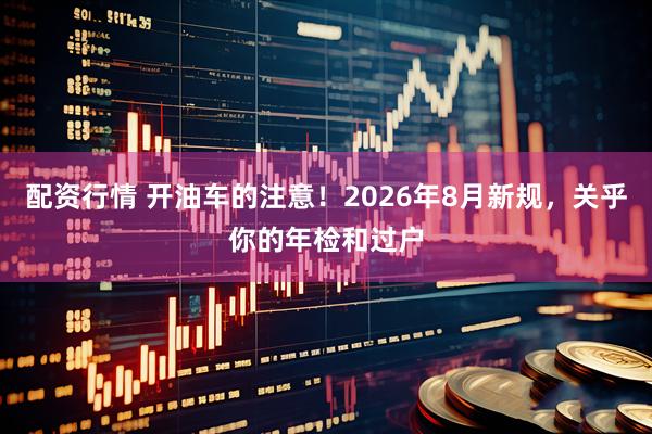 配资行情 开油车的注意！2026年8月新规，关乎你的年检和过户
