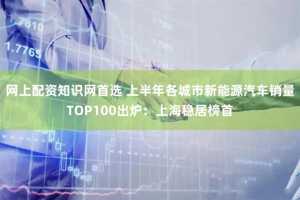 网上配资知识网首选 上半年各城市新能源汽车销量TOP100出炉：上海稳居榜首