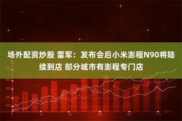场外配资炒股 雷军:发布会后小米澎程N90将陆续到店 部分城市有澎程专门店